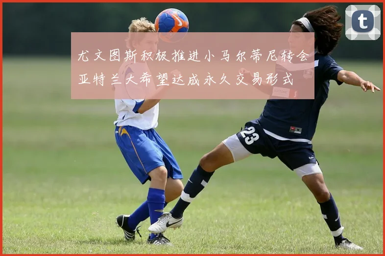 尤文图斯积极推进小马尔蒂尼转会亚特兰大希望达成永久交易形式