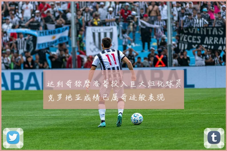 达利奇称摩洛哥投入巨大归化球员克罗地亚成绩已属奇迹般表现