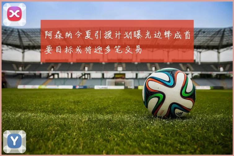 阿森纳今夏引援计划曝光边锋成首要目标或将迎多笔交易