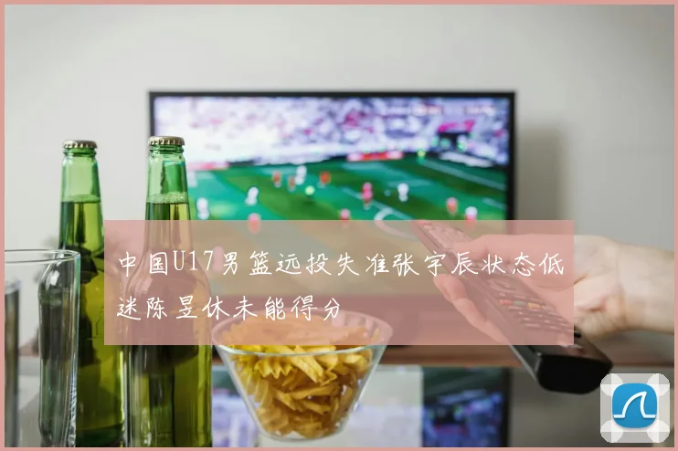 中国U17男篮远投失准张宇辰状态低迷陈昱休未能得分