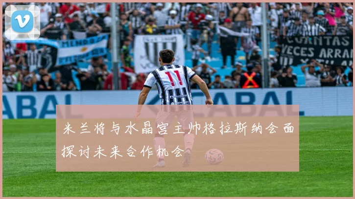 米兰将与水晶宫主帅格拉斯纳会面探讨未来合作机会