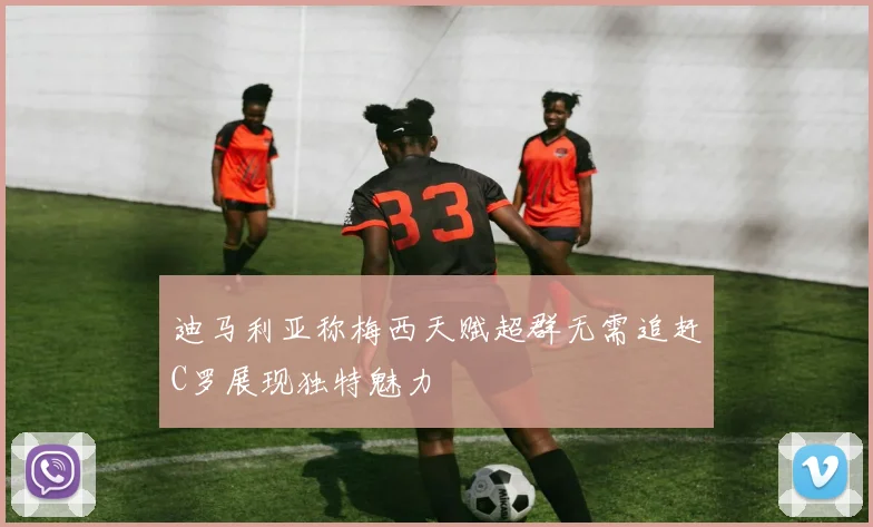 迪马利亚称梅西天赋超群无需追赶C罗展现独特魅力