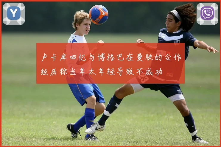 卢卡库回忆与博格巴在曼联的合作经历称当年太年轻导致不成功
