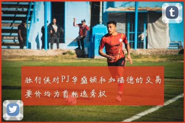 独行侠对PJ华盛顿和加福德的交易要价均为首轮选秀权