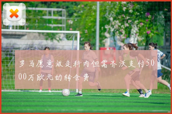 罗马愿意放走科内但需齐沃支付5000万欧元的转会费