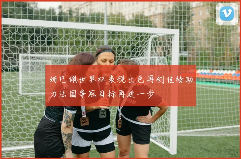 姆巴佩世界杯表现出色再创佳绩助力法国争冠目标再进一步