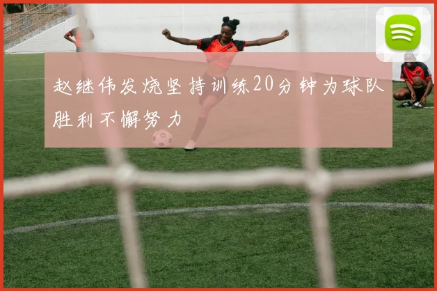 赵继伟发烧坚持训练20分钟为球队胜利不懈努力