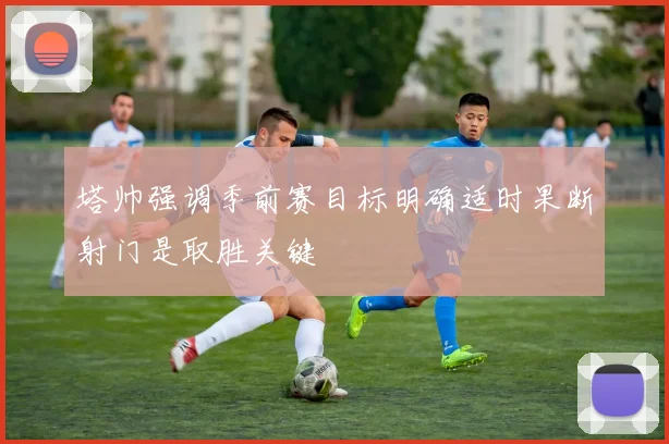 塔帅强调季前赛目标明确适时果断射门是取胜关键