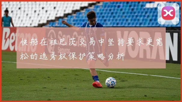 快船在祖巴茨交易中坚持要求更宽松的选秀权保护策略分析
