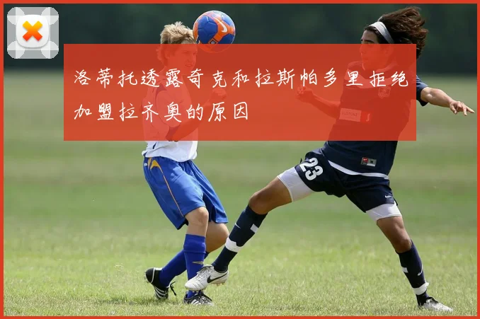 洛蒂托透露奇克和拉斯帕多里拒绝加盟拉齐奥的原因