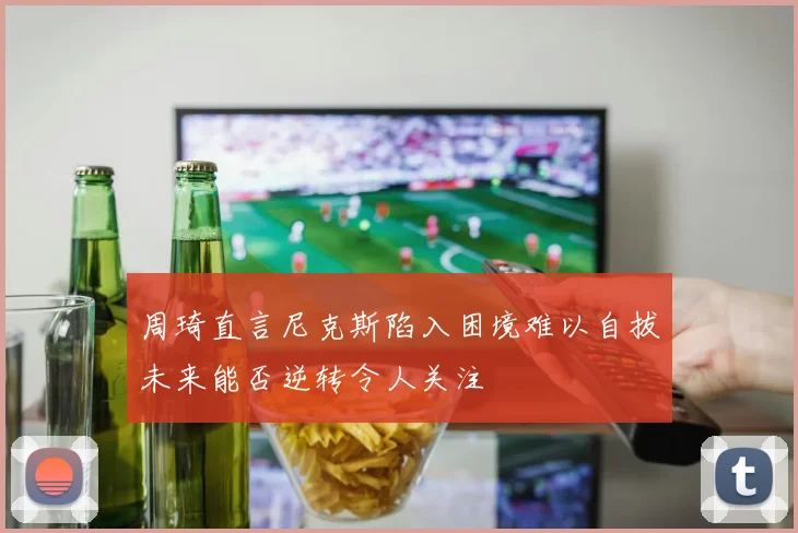 周琦直言尼克斯陷入困境难以自拔未来能否逆转令人关注