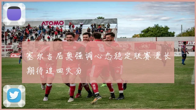 塞尔吉尼奥强调心态稳定联赛漫长期待追回失分
