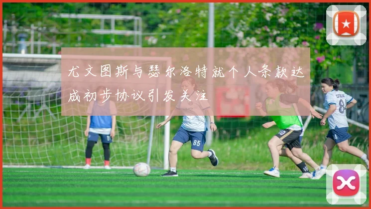 尤文图斯与瑟尔洛特就个人条款达成初步协议引发关注