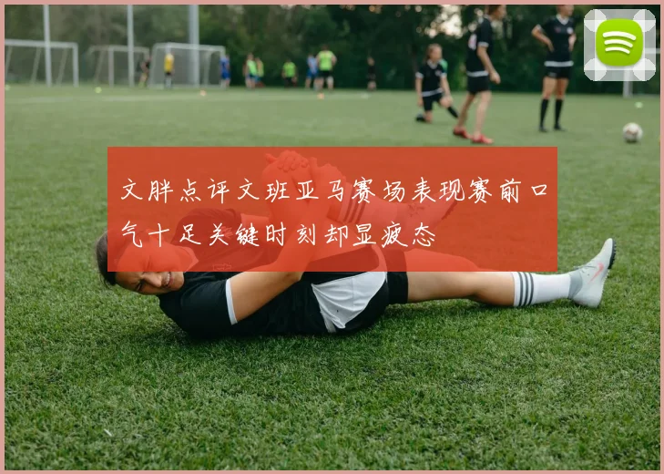 文胖点评文班亚马赛场表现赛前口气十足关键时刻却显疲态