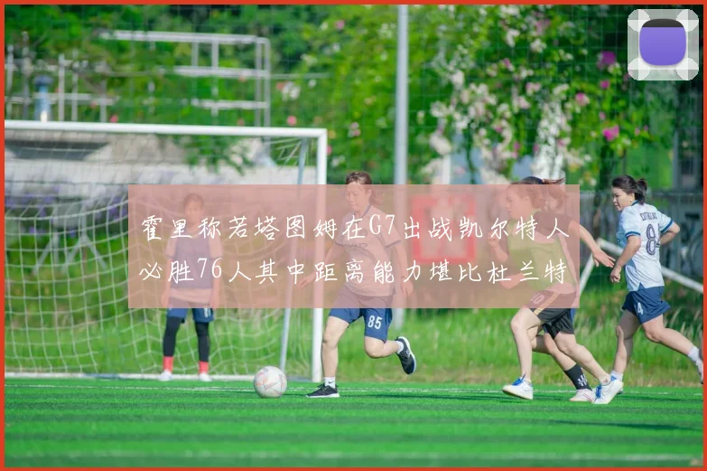 霍里称若塔图姆在G7出战凯尔特人必胜76人其中距离能力堪比杜兰特