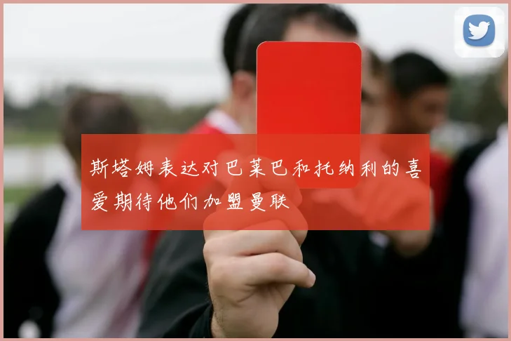 斯塔姆表达对巴莱巴和托纳利的喜爱期待他们加盟曼联